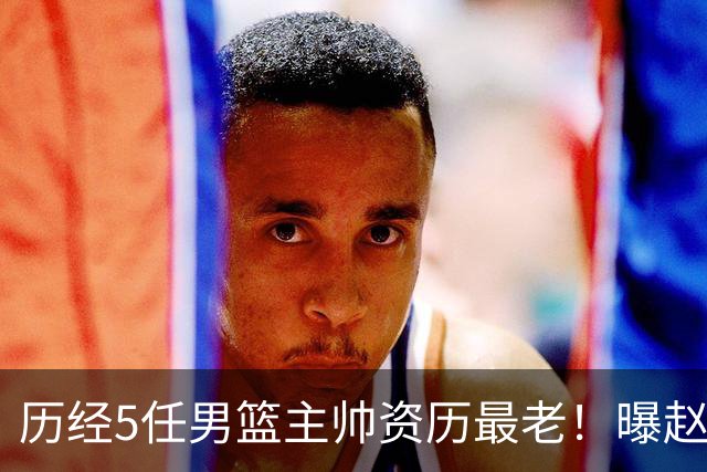 历经5任男篮主帅资历最老！曝赵继伟担任最新窗口期国家队队长